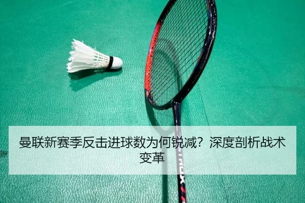 曼联新赛季反击进球数为何锐减？深度剖析战术变革